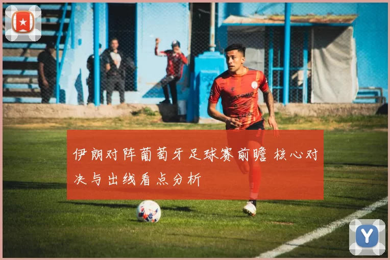 伊朗对阵葡萄牙足球赛前瞻 核心对决与出线看点分析