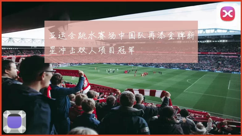 亚运会跳水赛场中国队再添金牌新星冲击双人项目冠军