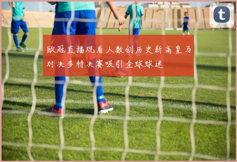 欧冠直播观看人数创历史新高皇马对决多特决赛吸引全球球迷