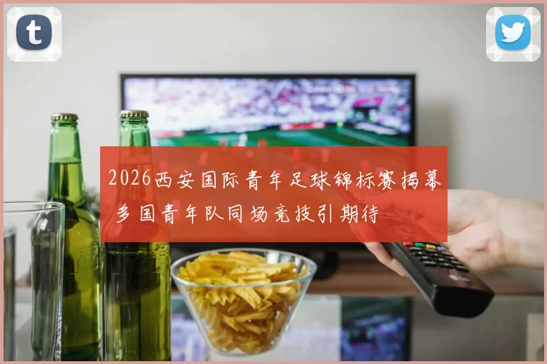 2026西安国际青年足球锦标赛揭幕 多国青年队同场竞技引期待