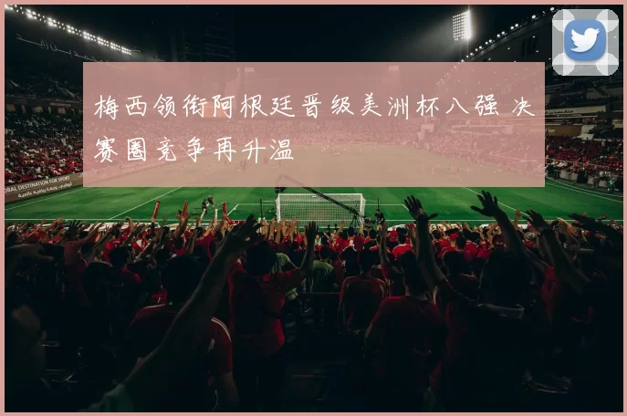 梅西领衔阿根廷晋级美洲杯八强 决赛圈竞争再升温