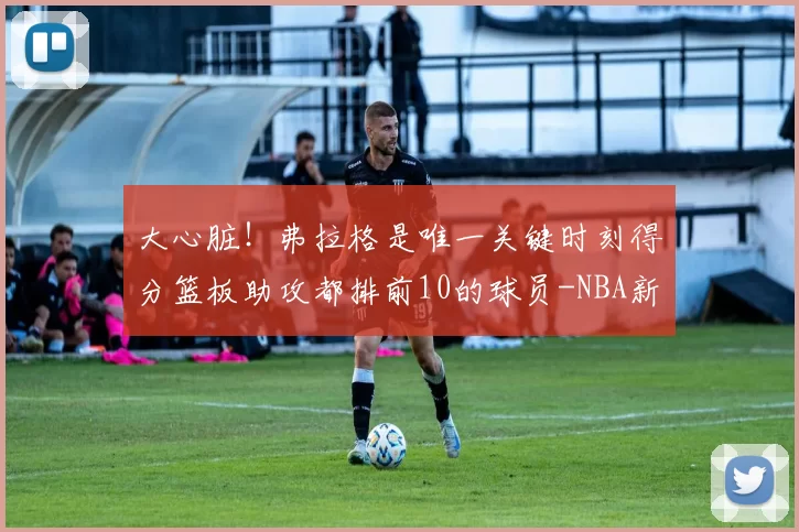 大心脏！弗拉格是唯一关键时刻得分篮板助攻都排前10的球员-NBA新闻