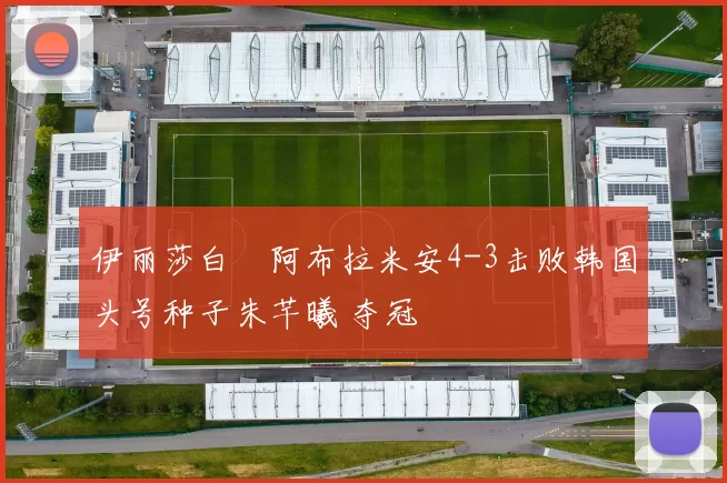 伊丽莎白・阿布拉米安4-3击败韩国头号种子朱芊曦 夺冠