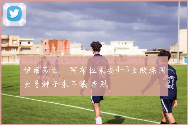 伊丽莎白・阿布拉米安4-3击败韩国头号种子朱芊曦 夺冠