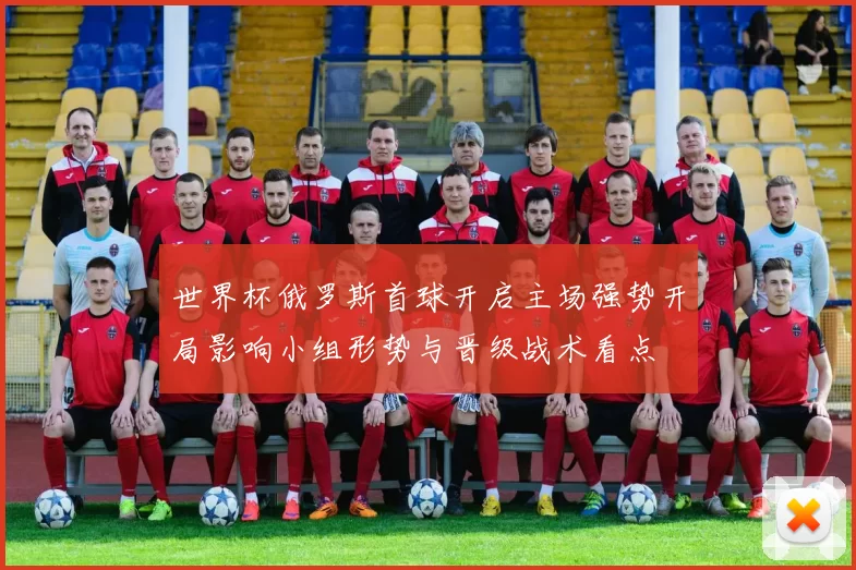 世界杯俄罗斯首球开启主场强势开局影响小组形势与晋级战术看点