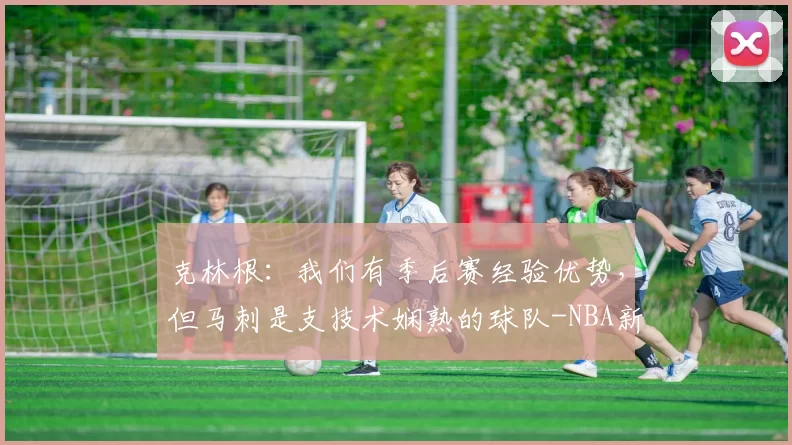 克林根：我们有季后赛经验优势，但马刺是支技术娴熟的球队-NBA新闻