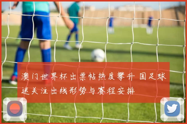 澳门世界杯出票帖热度攀升 国足球迷关注出线形势与赛程安排