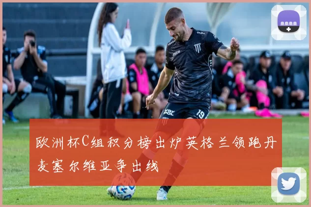 欧洲杯C组积分榜出炉英格兰领跑丹麦塞尔维亚争出线