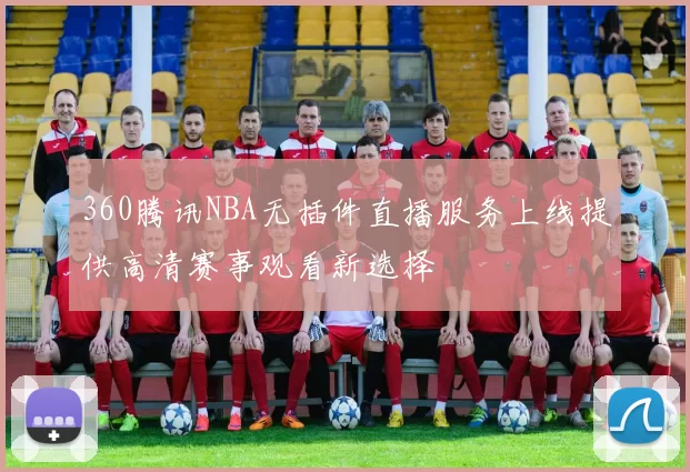 360腾讯NBA无插件直播服务上线提供高清赛事观看新选择