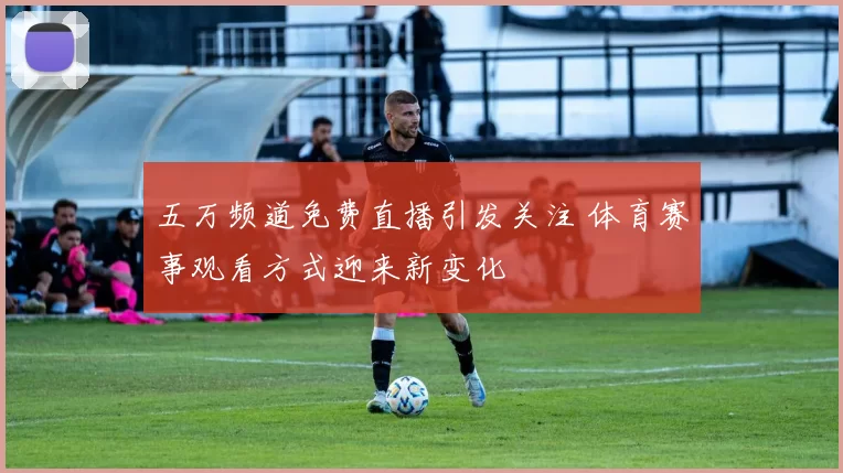 五万频道免费直播引发关注 体育赛事观看方式迎来新变化